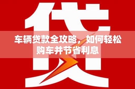 茂县车辆贷款全攻略，如何轻松购车并节省利息